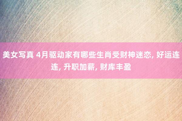美女写真 4月驱动家有哪些生肖受财神迷恋, 好运连连, 升职加薪, 财库丰盈
