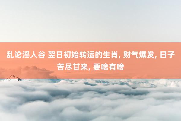 乱论淫人谷 翌日初始转运的生肖, 财气爆发, 日子苦尽甘来, 要啥有啥
