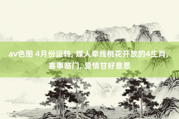 av色图 4月份运转, 媒人牵线桃花开放的4生肖, 喜事临门, 爱情甘好意思