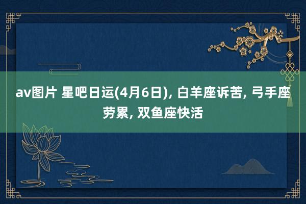 av图片 星吧日运(4月6日), 白羊座诉苦, 弓手座劳累, 双鱼座快活