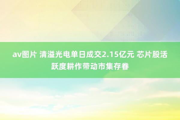 av图片 清溢光电单日成交2.15亿元 芯片股活跃度耕作带动市集存眷