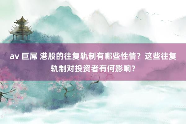 av 巨屌 港股的往复轨制有哪些性情？这些往复轨制对投资者有何影响？