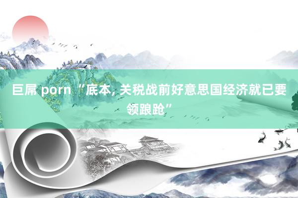 巨屌 porn “底本, 关税战前好意思国经济就已要领踉跄”