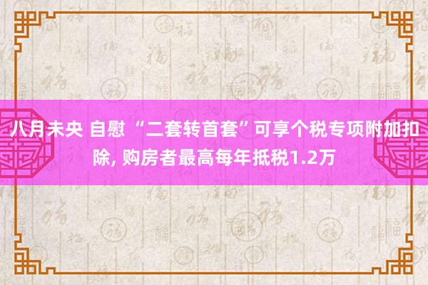 八月未央 自慰 “二套转首套”可享个税专项附加扣除, 购房者最高每年抵税1.2万