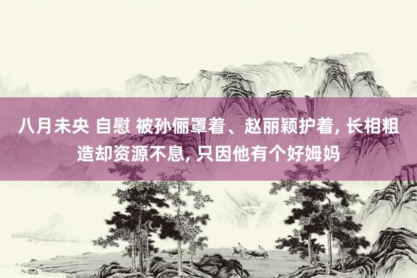 八月未央 自慰 被孙俪罩着、赵丽颖护着, 长相粗造却资源不息, 只因他有个好姆妈