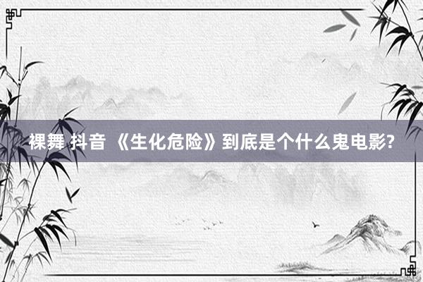 裸舞 抖音 《生化危险》到底是个什么鬼电影?
