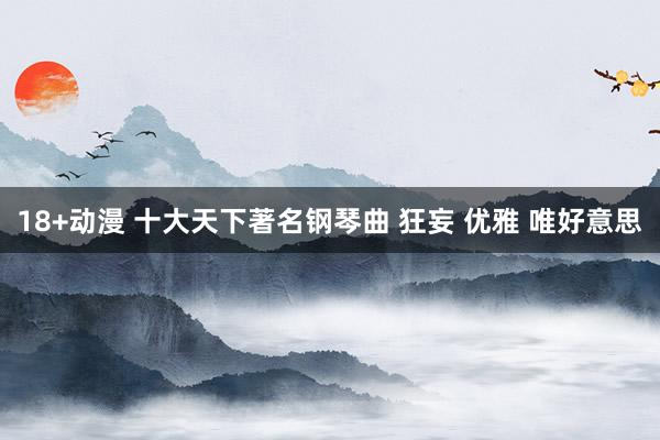 18+动漫 十大天下著名钢琴曲 狂妄 优雅 唯好意思