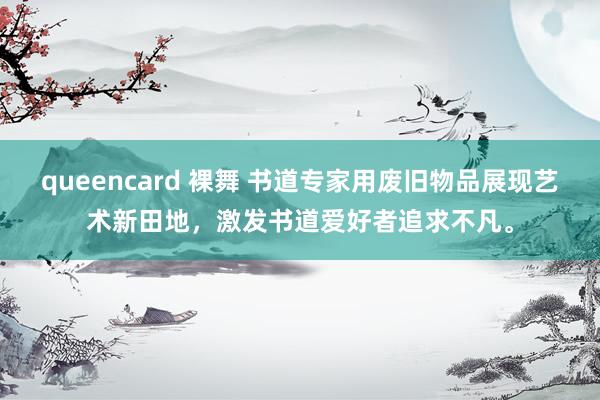 queencard 裸舞 书道专家用废旧物品展现艺术新田地，激发书道爱好者追求不凡。